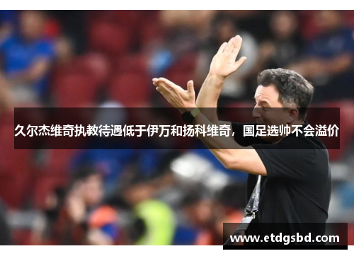 久尔杰维奇执教待遇低于伊万和扬科维奇，国足选帅不会溢价